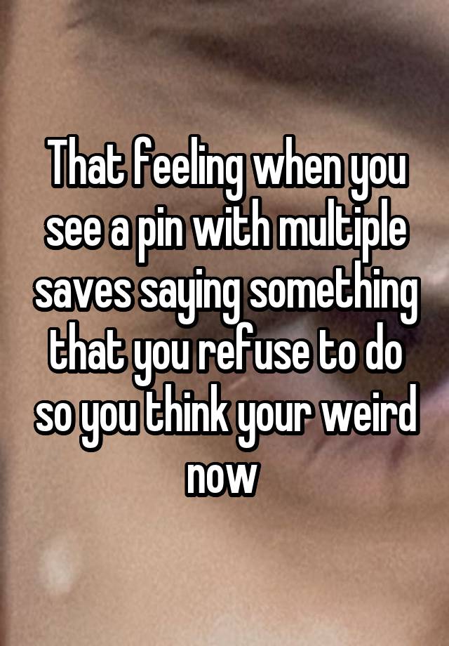 That feeling when you see a pin with multiple saves saying something that you refuse to do so you think your weird now 