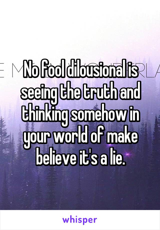 No fool dilousional is seeing the truth and thinking somehow in your world of make believe it's a lie.