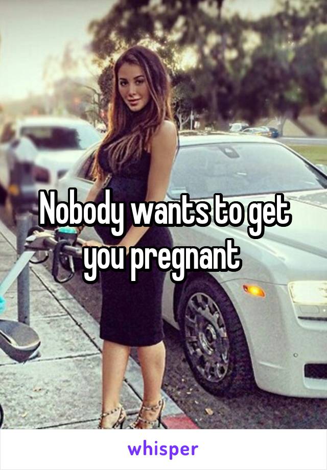 Nobody wants to get you pregnant 