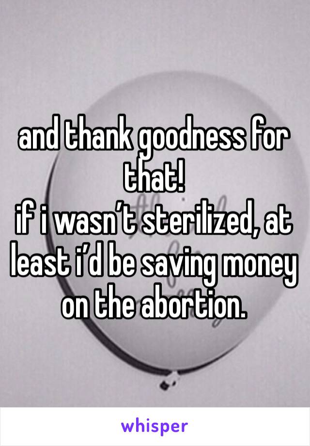 and thank goodness for that! 
if i wasn’t sterilized, at least i’d be saving money on the abortion. 