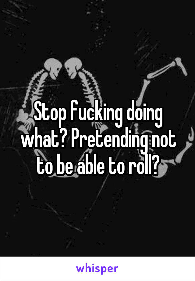 Stop fucking doing what? Pretending not to be able to roll?