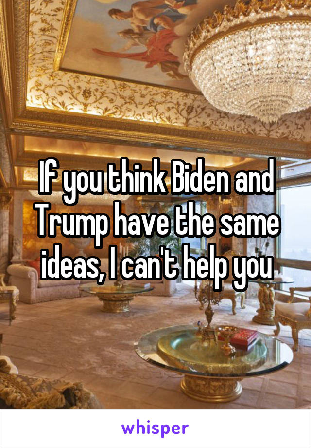 If you think Biden and Trump have the same ideas, I can't help you