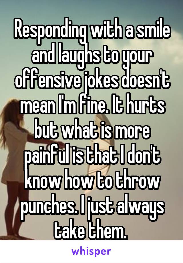 Responding with a smile and laughs to your offensive jokes doesn't mean I'm fine. It hurts but what is more painful is that I don't know how to throw punches. I just always take them. 