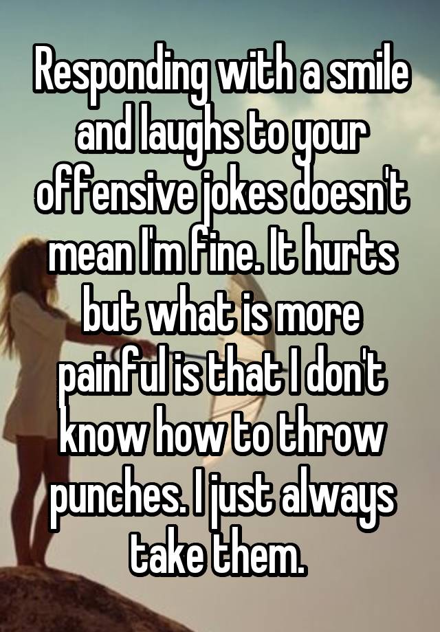 Responding with a smile and laughs to your offensive jokes doesn't mean I'm fine. It hurts but what is more painful is that I don't know how to throw punches. I just always take them. 