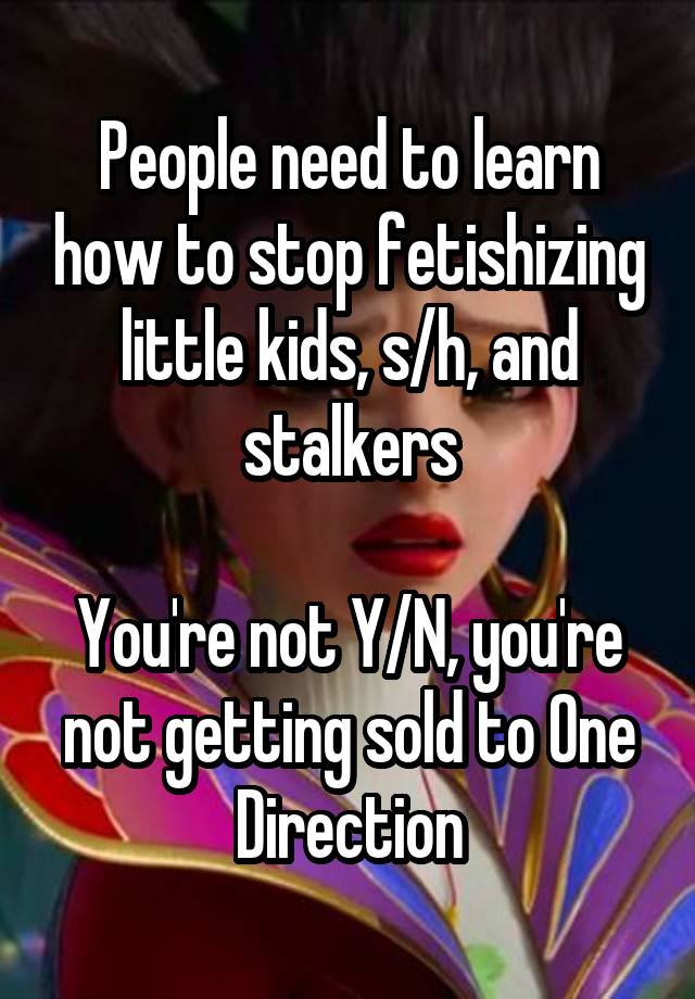 People need to learn how to stop fetishizing little kids, s/h, and stalkers

You're not Y/N, you're not getting sold to One Direction
