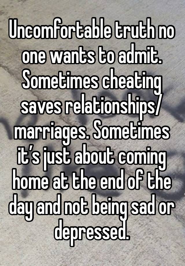 Uncomfortable truth no one wants to admit. Sometimes cheating saves relationships/marriages. Sometimes it’s just about coming home at the end of the day and not being sad or depressed. 