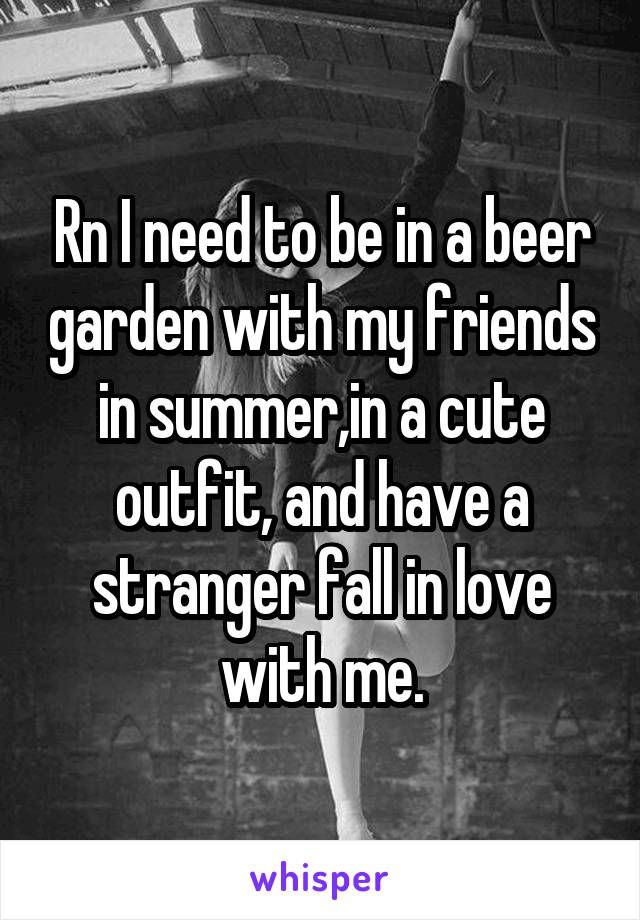 Rn I need to be in a beer garden with my friends in summer,in a cute outfit, and have a stranger fall in love with me.