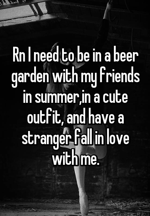 Rn I need to be in a beer garden with my friends in summer,in a cute outfit, and have a stranger fall in love with me.