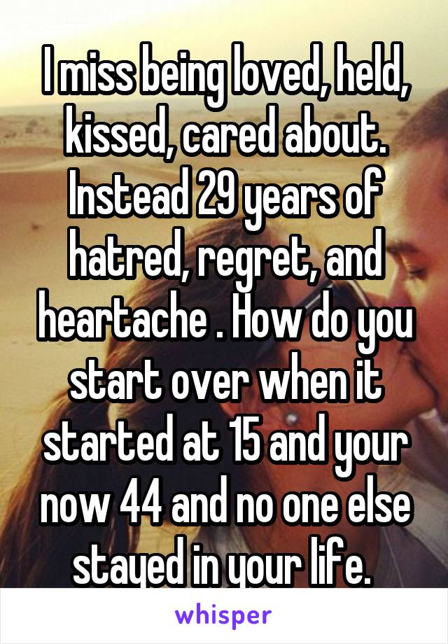 I miss being loved, held, kissed, cared about. Instead 29 years of hatred, regret, and heartache . How do you start over when it started at 15 and your now 44 and no one else stayed in your life. 