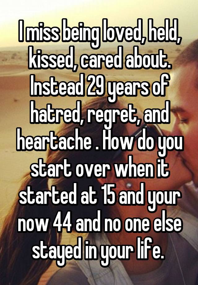 I miss being loved, held, kissed, cared about. Instead 29 years of hatred, regret, and heartache . How do you start over when it started at 15 and your now 44 and no one else stayed in your life. 