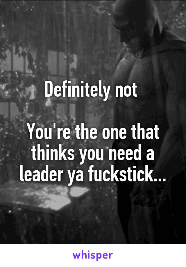 Definitely not 

You're the one that thinks you need a leader ya fuckstick...