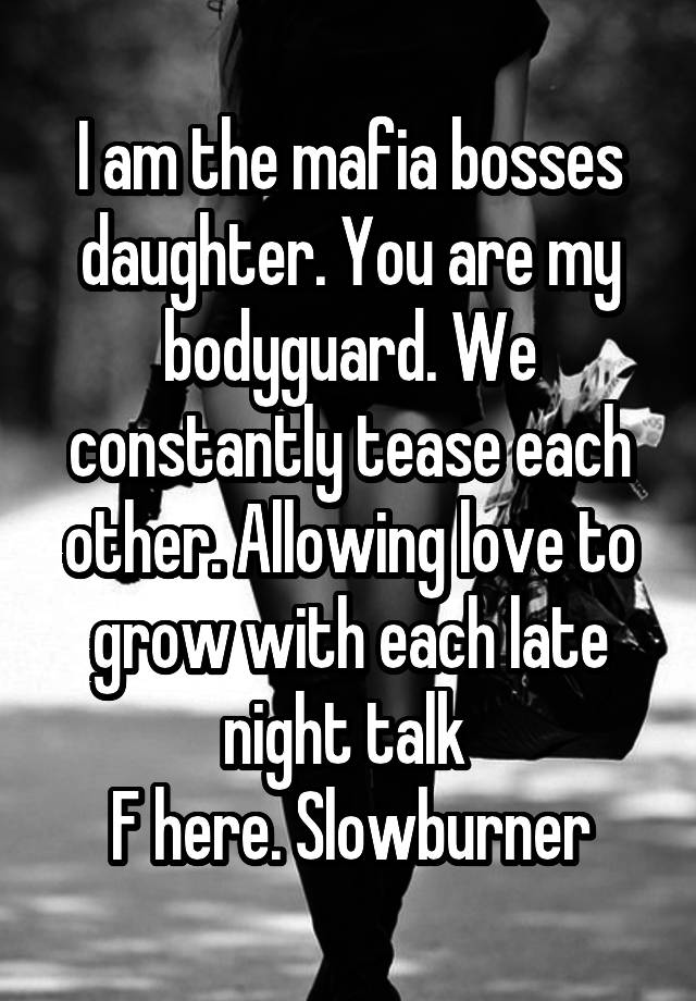 I am the mafia bosses daughter. You are my bodyguard. We constantly tease each other. Allowing love to grow with each late night talk 
F here. Slowburner