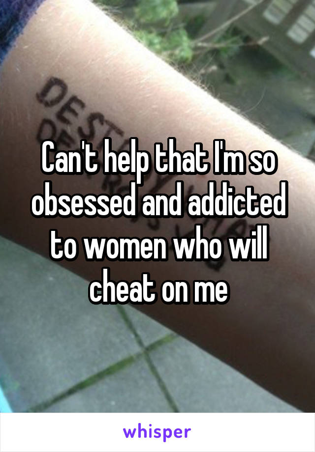 Can't help that I'm so obsessed and addicted to women who will cheat on me