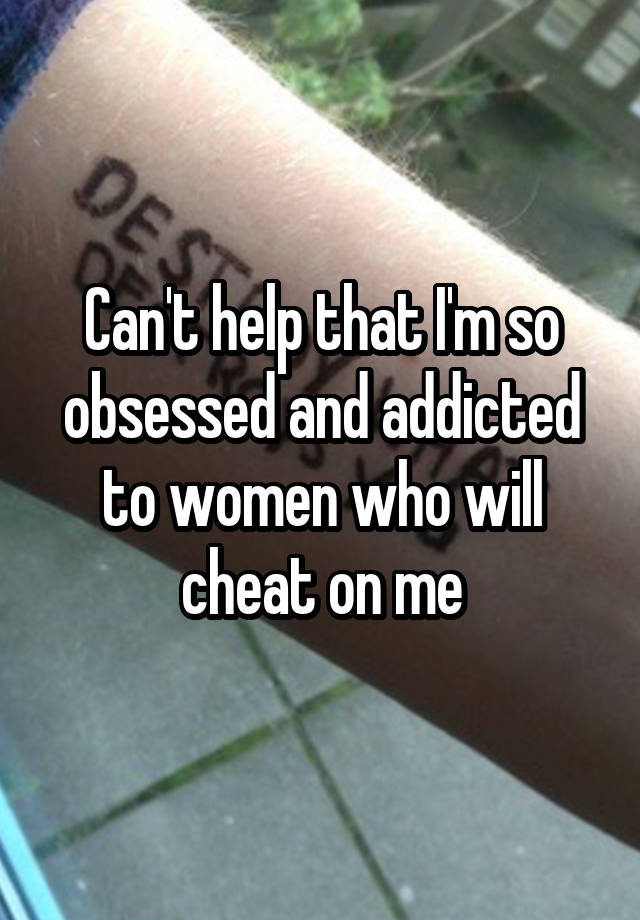 Can't help that I'm so obsessed and addicted to women who will cheat on me