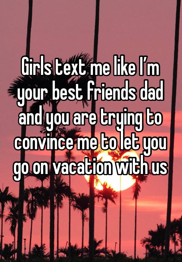 Girls text me like I’m your best friends dad and you are trying to convince me to let you go on vacation with us 
