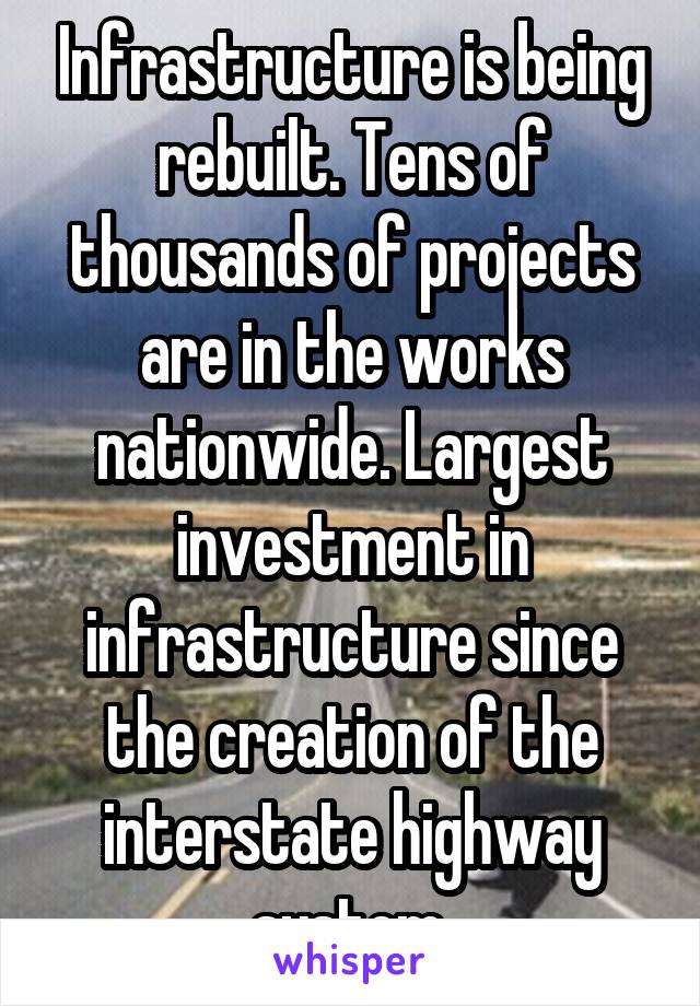 Infrastructure is being rebuilt. Tens of thousands of projects are in the works nationwide. Largest investment in infrastructure since the creation of the interstate highway system.