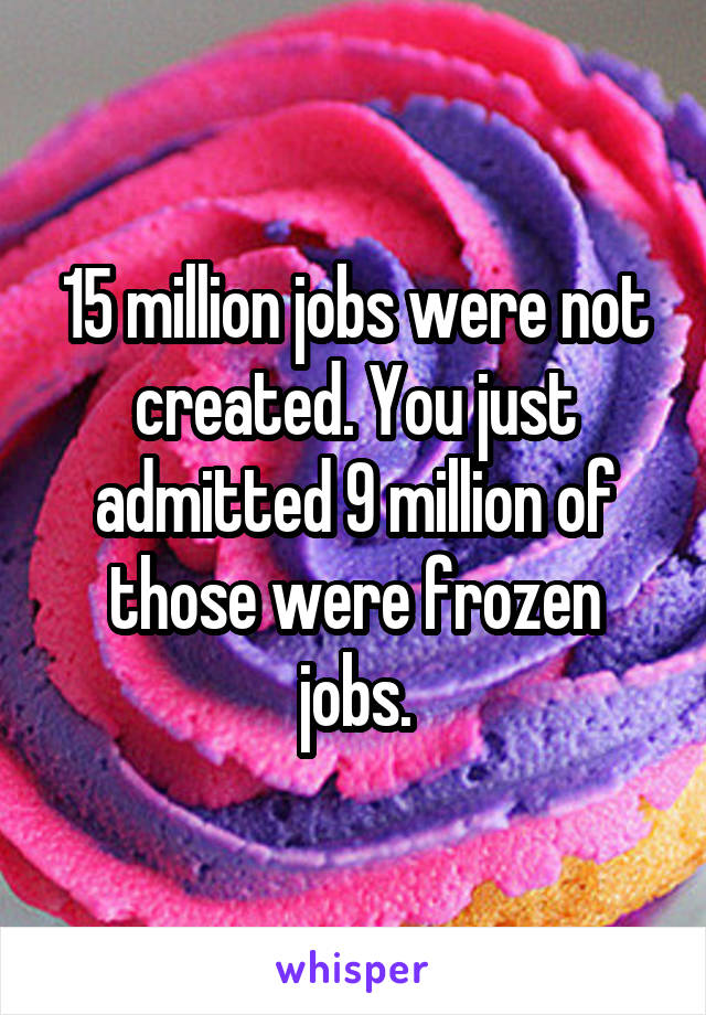 15 million jobs were not created. You just admitted 9 million of those were frozen jobs.