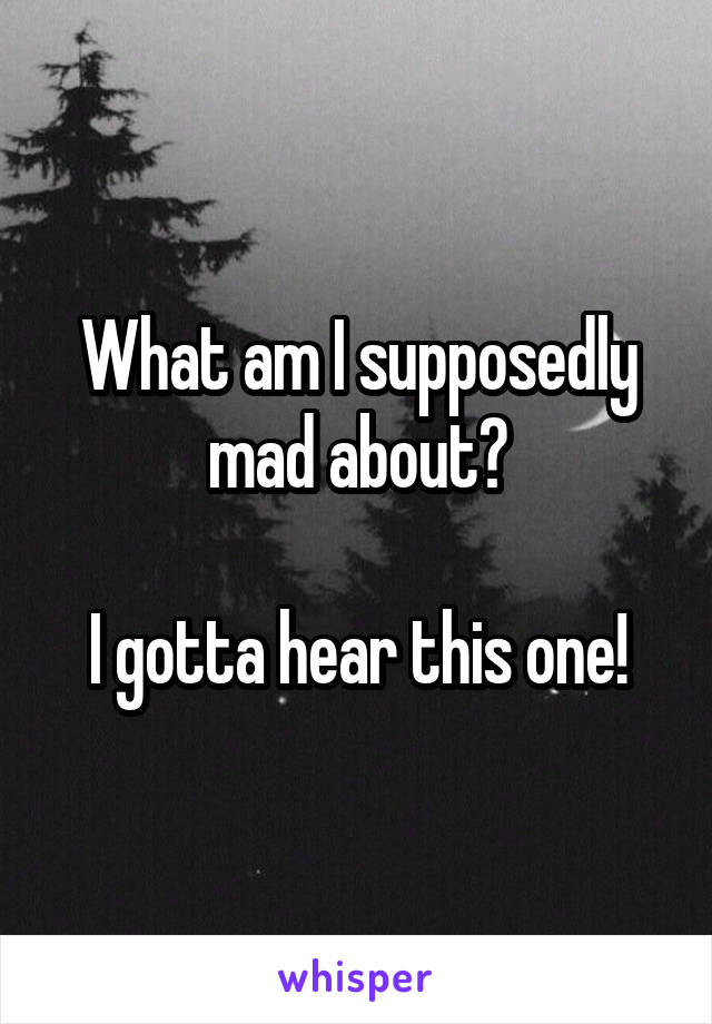 What am I supposedly mad about?

I gotta hear this one!