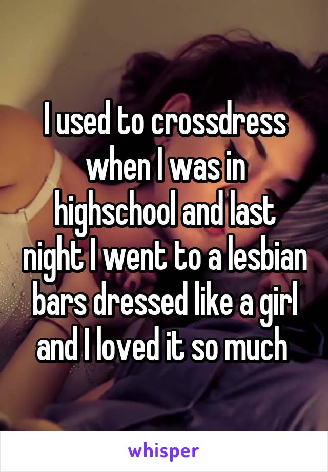 I used to crossdress when I was in highschool and last night I went to a lesbian bars dressed like a girl and I loved it so much 