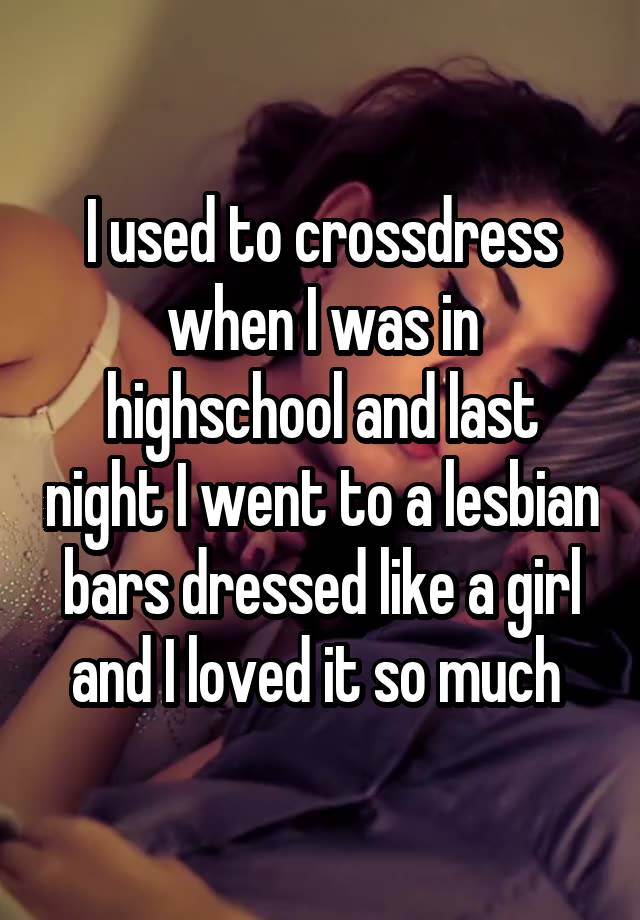 I used to crossdress when I was in highschool and last night I went to a lesbian bars dressed like a girl and I loved it so much 