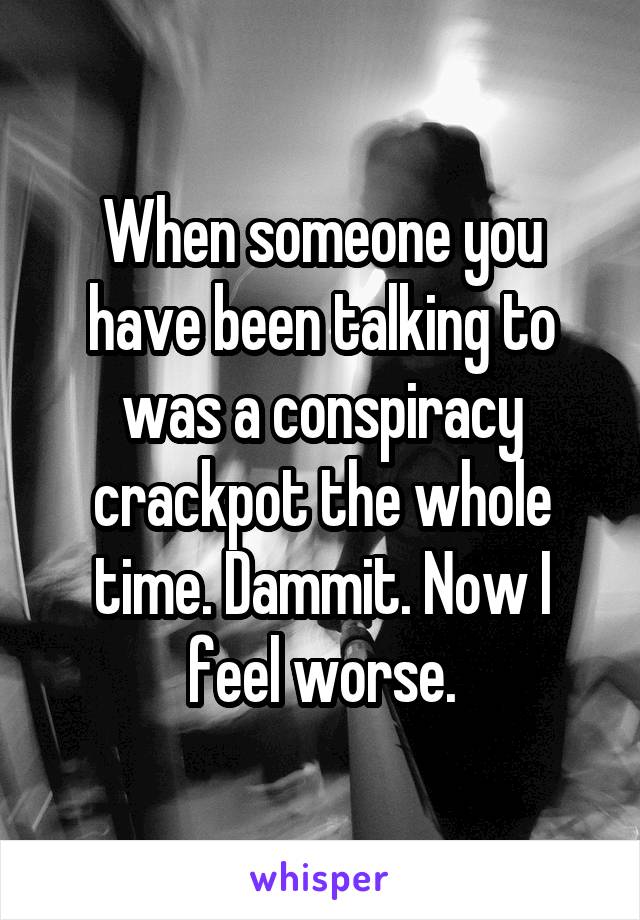 When someone you have been talking to was a conspiracy crackpot the whole time. Dammit. Now I feel worse.