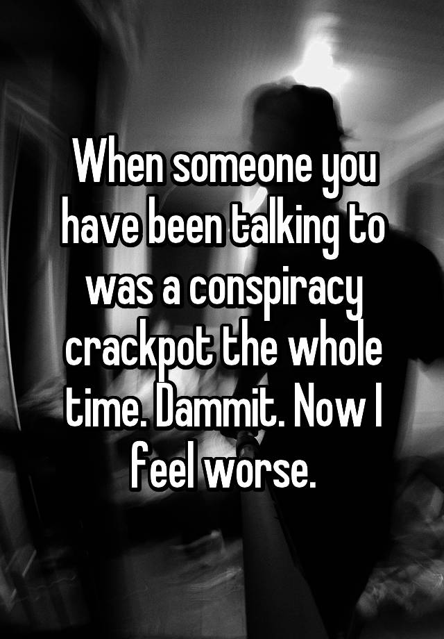 When someone you have been talking to was a conspiracy crackpot the whole time. Dammit. Now I feel worse.