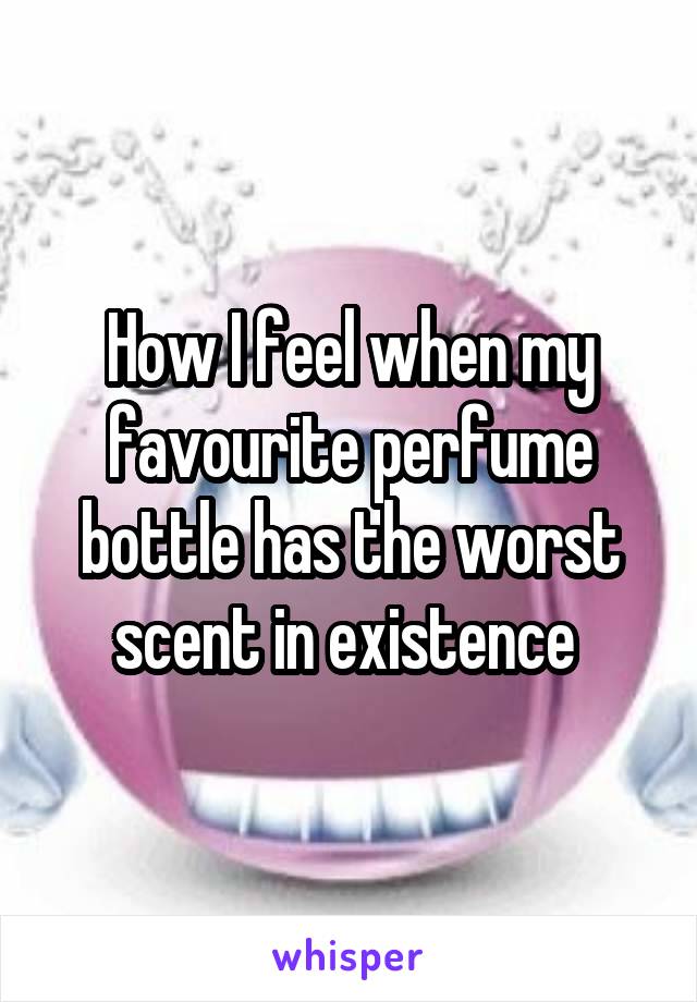 How I feel when my favourite perfume bottle has the worst scent in existence 