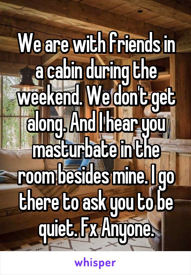 We are with friends in a cabin during the weekend. We don't get along. And I hear you masturbate in the room besides mine. I go there to ask you to be quiet. Fx Anyone.