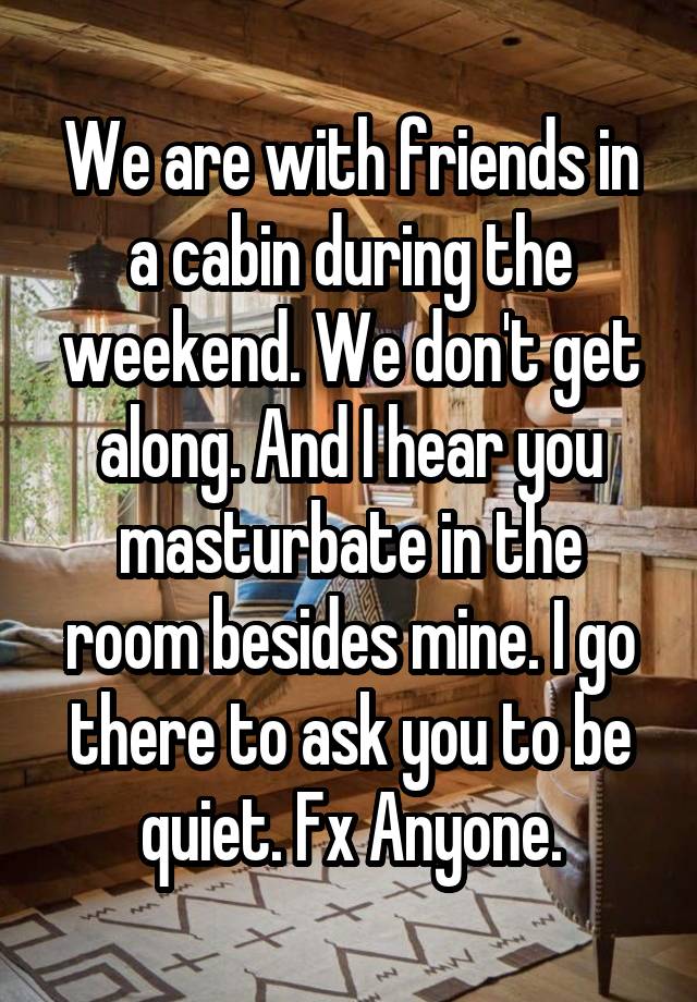 We are with friends in a cabin during the weekend. We don't get along. And I hear you masturbate in the room besides mine. I go there to ask you to be quiet. Fx Anyone.