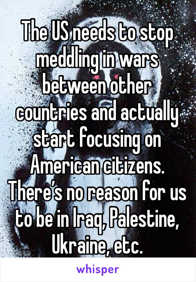 The US needs to stop meddling in wars between other countries and actually start focusing on American citizens. There’s no reason for us to be in Iraq, Palestine, Ukraine, etc.