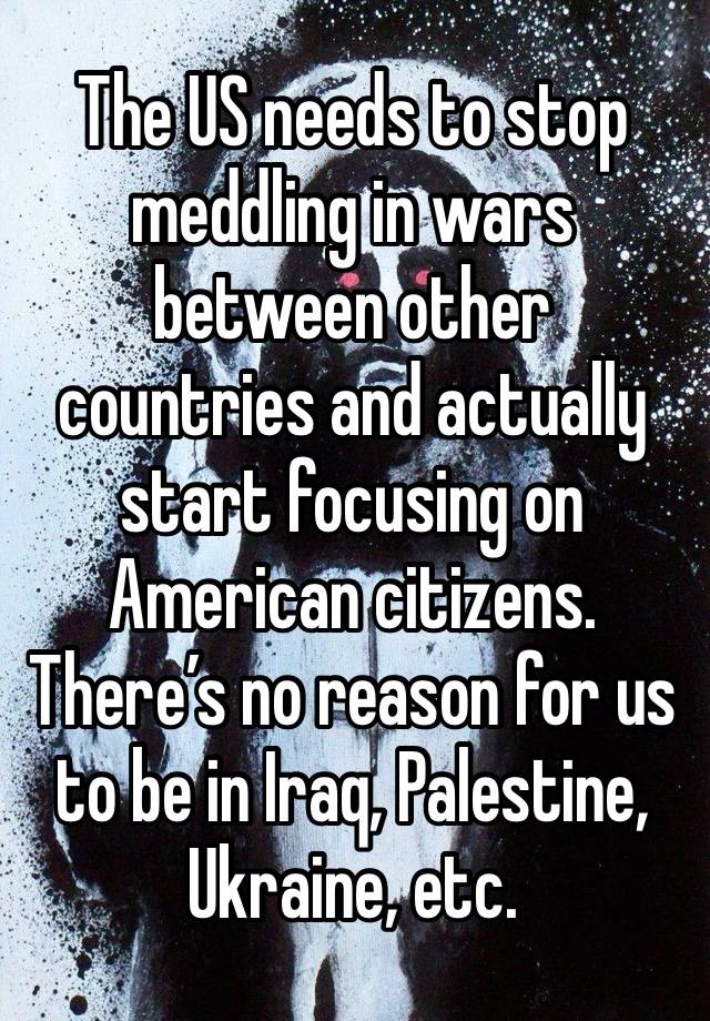 The US needs to stop meddling in wars between other countries and actually start focusing on American citizens. There’s no reason for us to be in Iraq, Palestine, Ukraine, etc.