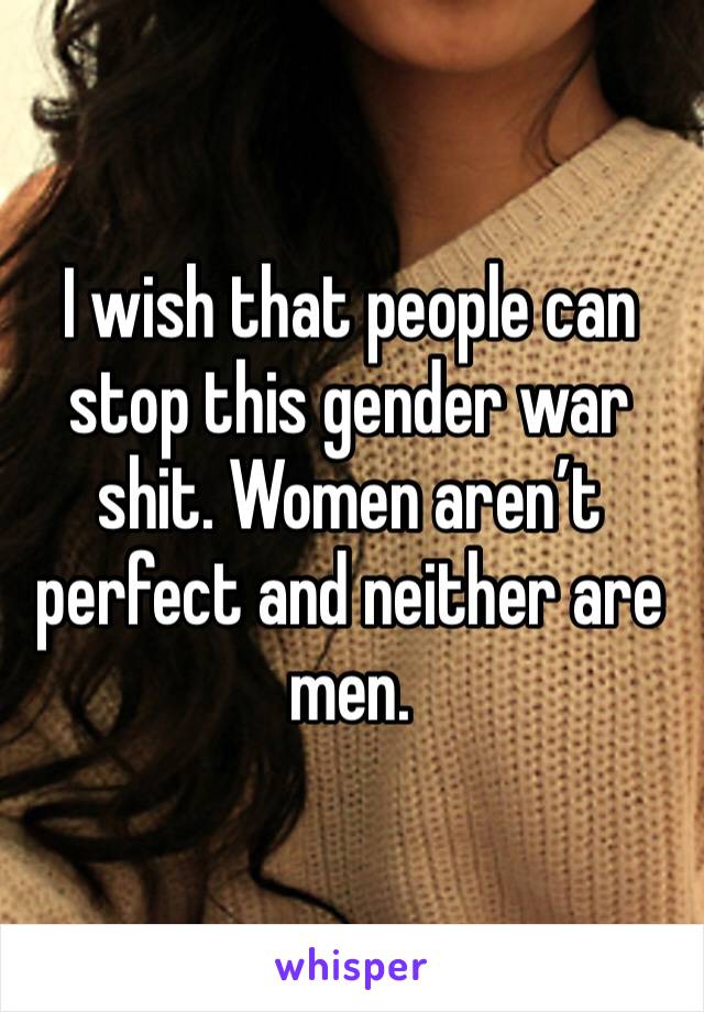 I wish that people can stop this gender war shit. Women aren’t perfect and neither are men.