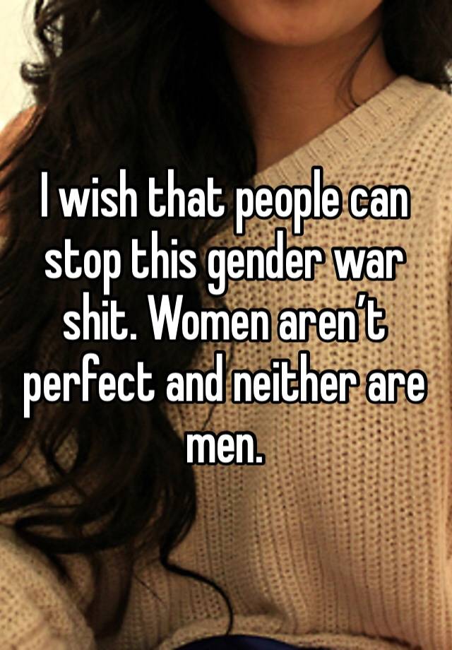 I wish that people can stop this gender war shit. Women aren’t perfect and neither are men.