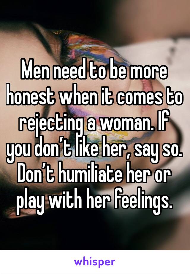 Men need to be more honest when it comes to rejecting a woman. If you don’t like her, say so. Don’t humiliate her or play with her feelings.