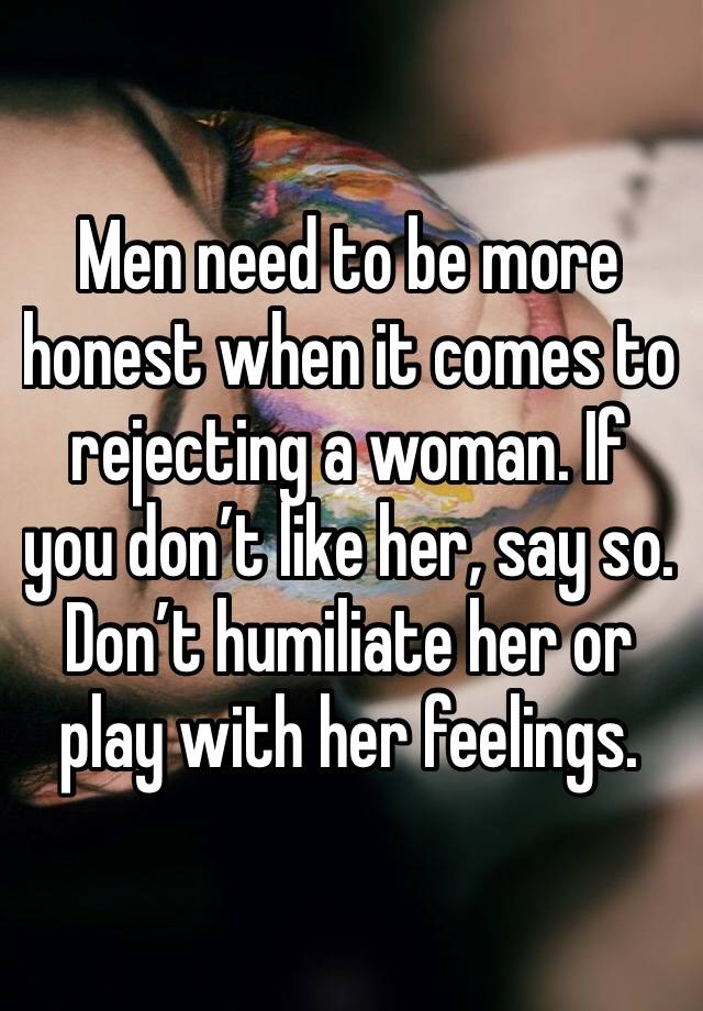 Men need to be more honest when it comes to rejecting a woman. If you don’t like her, say so. Don’t humiliate her or play with her feelings.