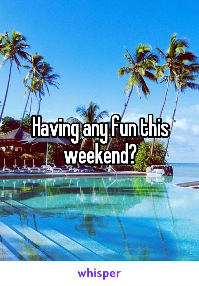 Having any fun this weekend?