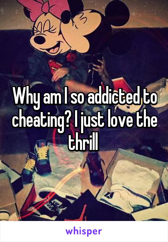 Why am I so addicted to cheating? I just love the thrill 