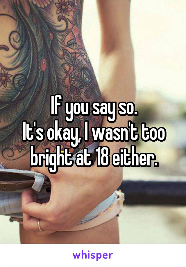 If you say so.
It's okay, I wasn't too bright at 18 either.