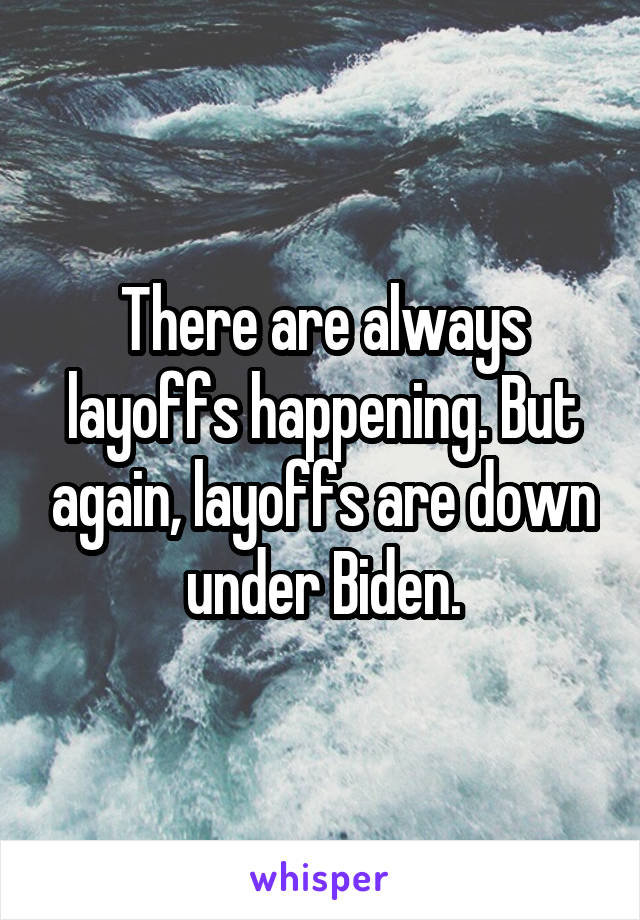 There are always layoffs happening. But again, layoffs are down under Biden.