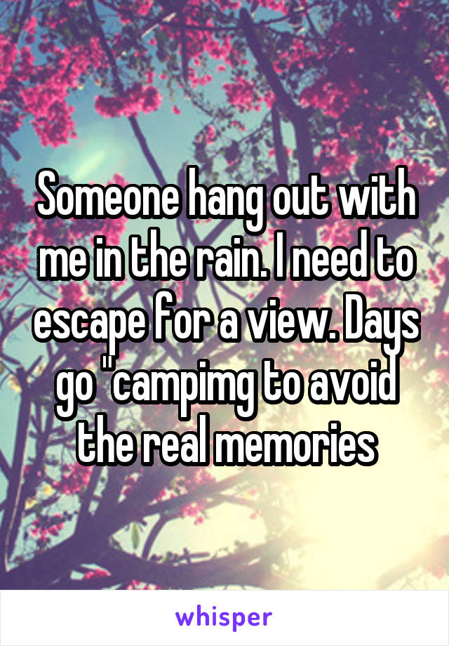 Someone hang out with me in the rain. I need to escape for a view. Days go "campimg to avoid the real memories