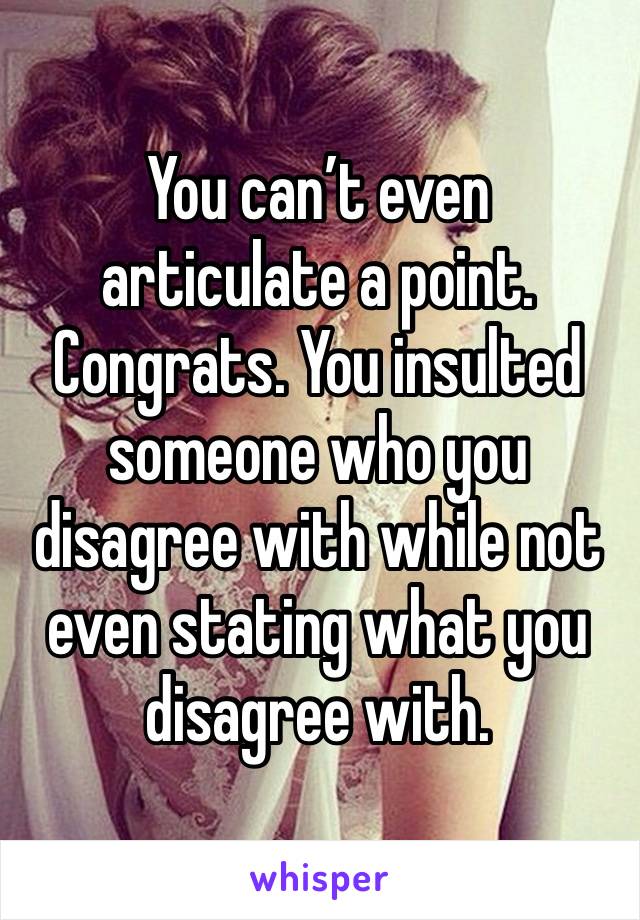 You can’t even articulate a point. Congrats. You insulted someone who you disagree with while not even stating what you disagree with. 