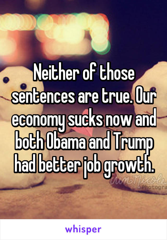 Neither of those sentences are true. Our economy sucks now and both Obama and Trump had better job growth.