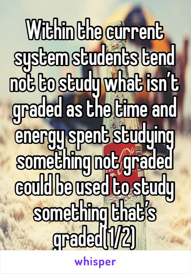 Within the current system students tend not to study what isn’t graded as the time and energy spent studying something not graded could be used to study something that’s graded(1/2)