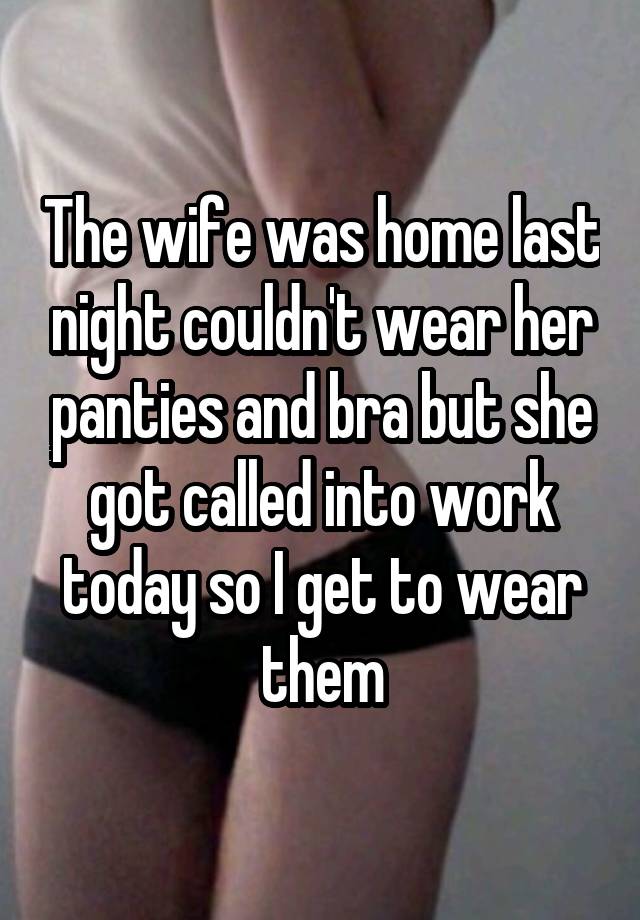 The wife was home last night couldn't wear her panties and bra but she got called into work today so I get to wear them