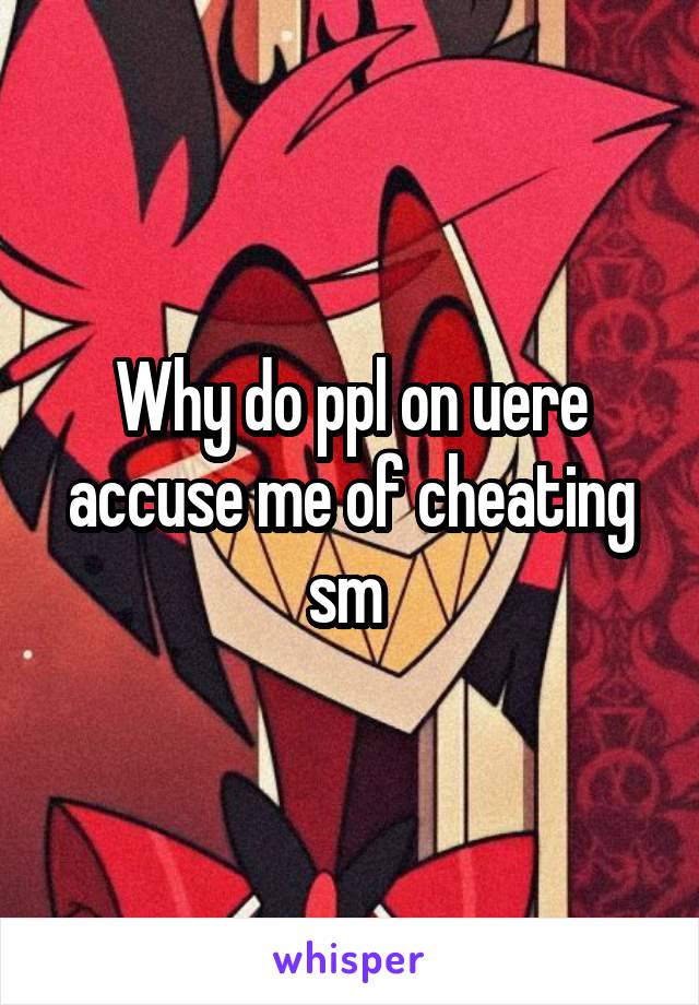 Why do ppl on uere accuse me of cheating sm 