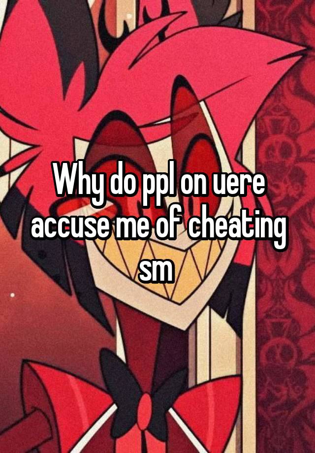 Why do ppl on uere accuse me of cheating sm 