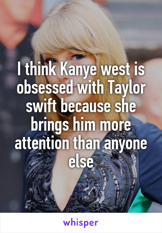 I think Kanye west is obsessed with Taylor swift because she brings him more attention than anyone else