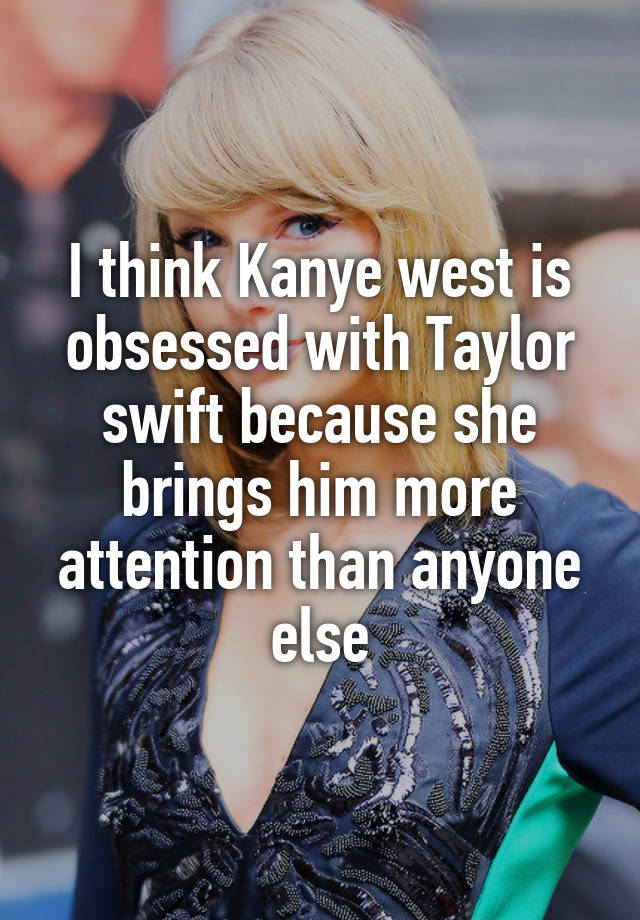 I think Kanye west is obsessed with Taylor swift because she brings him more attention than anyone else