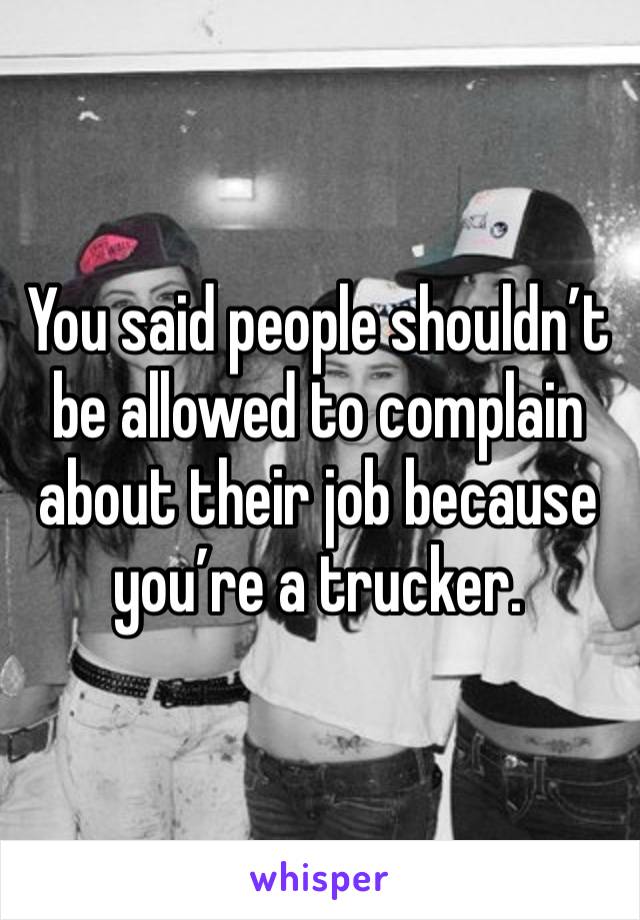 You said people shouldn’t be allowed to complain about their job because you’re a trucker.