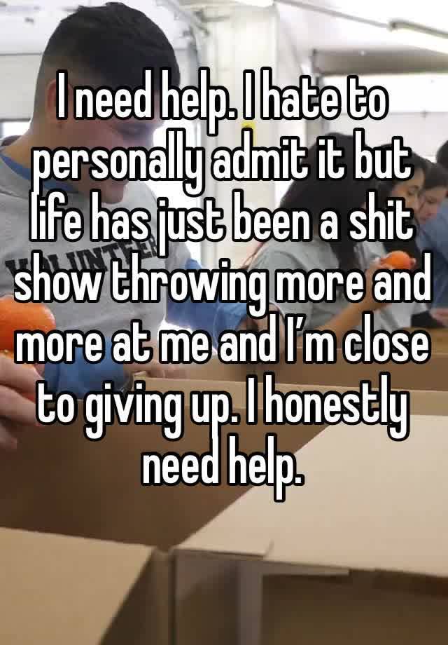 I need help. I hate to personally admit it but life has just been a shit show throwing more and more at me and I’m close to giving up. I honestly need help.